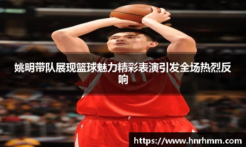 姚明带队展现篮球魅力精彩表演引发全场热烈反响